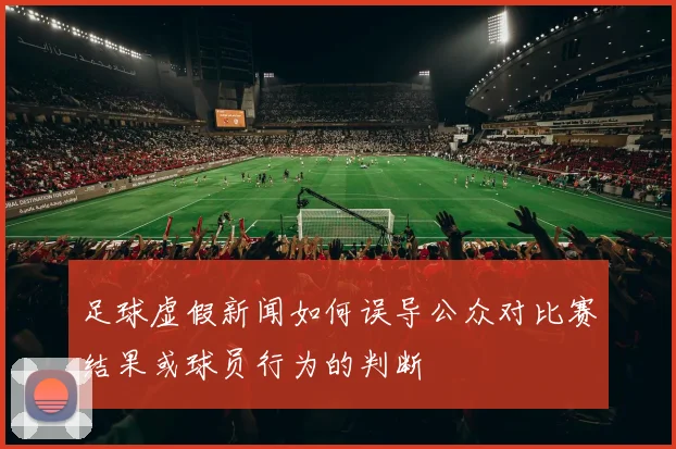 足球虚假新闻如何误导公众对比赛结果或球员行为的判断