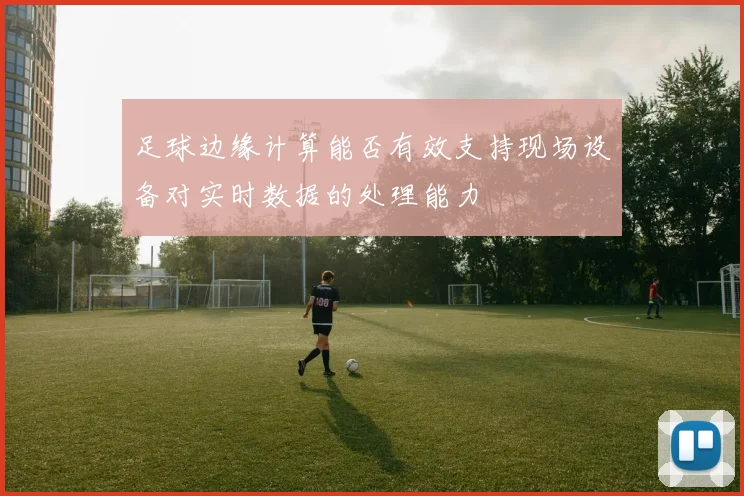 足球边缘计算能否有效支持现场设备对实时数据的处理能力
