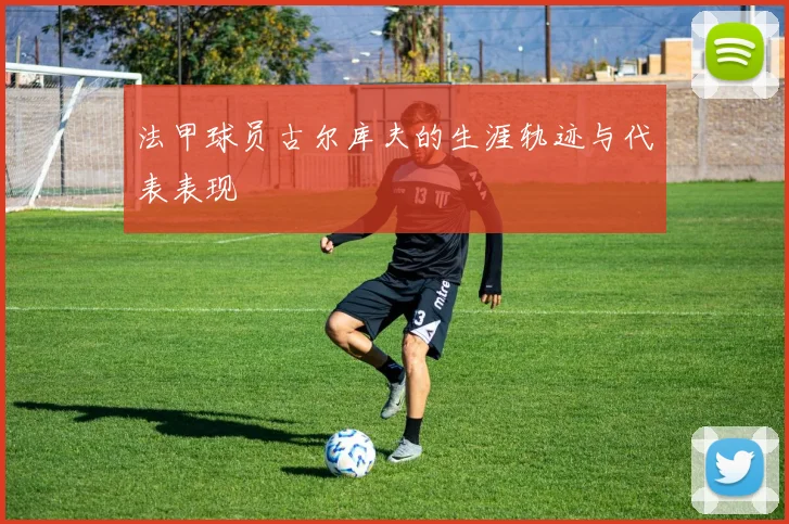 法甲球员古尔库夫的生涯轨迹与代表表现